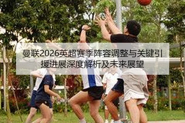 曼联2026英超赛季阵容调整与关键引援进展深度解析及未来展望